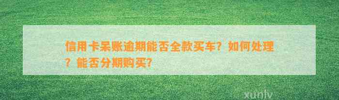 信用卡呆账逾期能否全款买车？如何处理？能否分期购买？