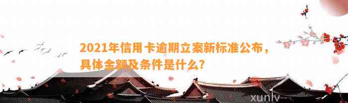 2021年信用卡逾期立案新标准公布，具体金额及条件是什么？