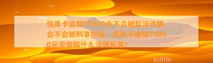 信用卡逾期75000会不会被起诉诈骗会不会被刑事拘留，信用卡逾期75000元会面临什么法律后果？