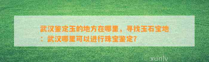 武汉鉴定玉的地方在哪里，寻找玉石宝地：武汉哪里可以实施珠宝鉴定？