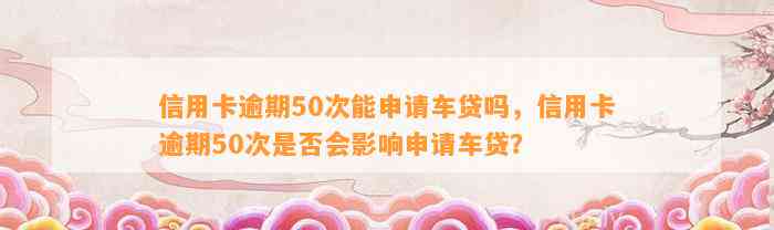 信用卡逾期50次能申请车贷吗，信用卡逾期50次是否会影响申请车贷？