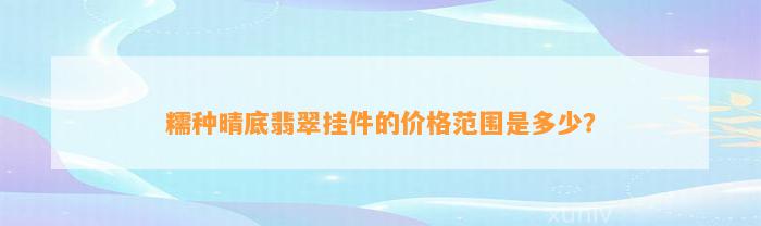 糯种晴底翡翠挂件的价格范围是多少？