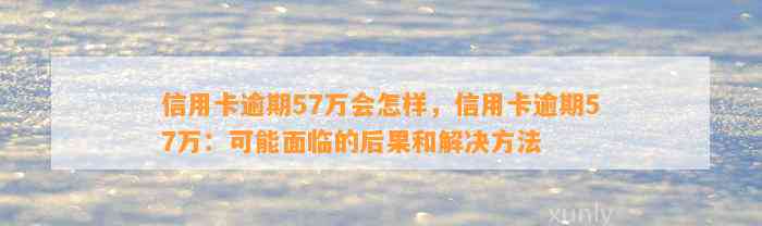 信用卡逾期57万会怎样，信用卡逾期57万：可能面临的后果和解决方法