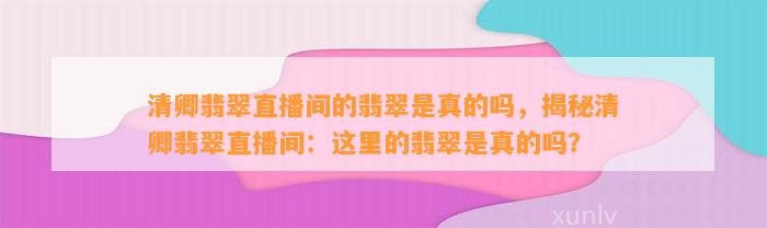 清卿翡翠直播间的翡翠是真的吗，揭秘清卿翡翠直播间：这里的翡翠是真的吗？