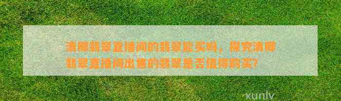 清卿翡翠直播间的翡翠能买吗，探究清卿翡翠直播间出售的翡翠是不是值得购买？