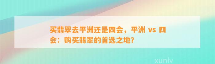 买翡翠去平洲还是四会，平洲 vs 四会：购买翡翠的首选之地？