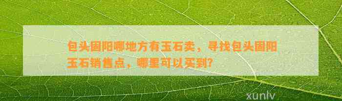 包头固阳哪地方有玉石卖，寻找包头固阳玉石销售点，哪里可以买到？