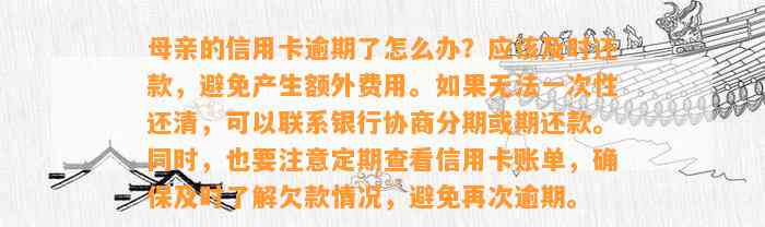 母亲的信用卡逾期了怎么办？应该及时还款，避免产生额外费用。如果无法一次性还清，可以联系银行协商分期或期还款。同时，也要注意定期查看信用卡账单，确保及时了解欠款情况，避免再次逾期。