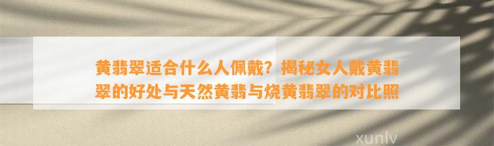 黄翡翠适合什么人佩戴？揭秘女人戴黄翡翠的好处与天然黄翡与烧黄翡翠的对比照