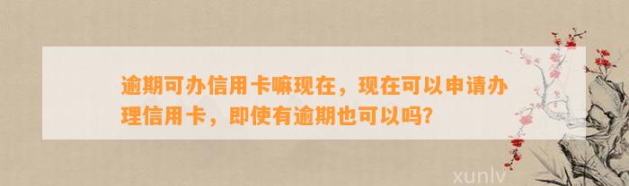 逾期可办信用卡嘛现在，现在可以申请办理信用卡，即使有逾期也可以吗？