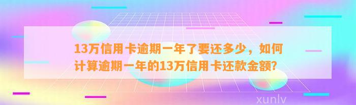 13万信用卡逾期一年了要还多少，如何计算逾期一年的13万信用卡还款金额？