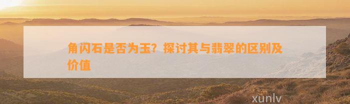 角闪石是不是为玉？探讨其与翡翠的区别及价值