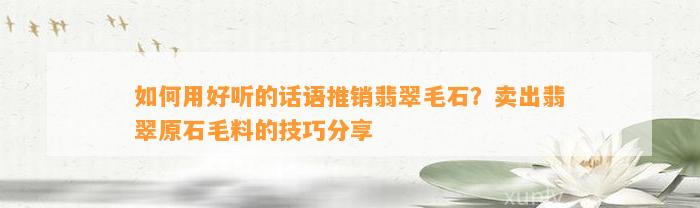 怎样用好听的话语推销翡翠毛石？卖出翡翠原石毛料的技巧分享