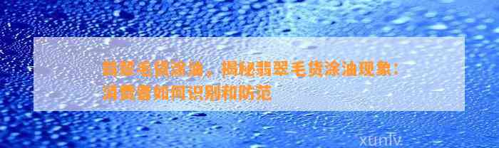 翡翠毛货涂油，揭秘翡翠毛货涂油现象：消费者怎样识别和防范