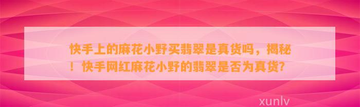 快手上的麻花小野买翡翠是真货吗，揭秘！快手网红麻花小野的翡翠是不是为真货？