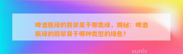 啤酒瓶绿的翡翠属于哪类绿，揭秘：啤酒瓶绿的翡翠属于哪种类型的绿色？