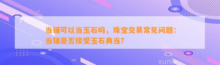 当铺可以当玉石吗，珠宝交易常见疑问：当铺是不是接受玉石典当？