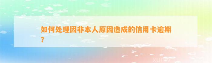 如何处理因非本人原因造成的信用卡逾期？