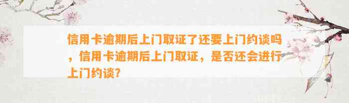 信用卡逾期后上门取证了还要上门约谈吗，信用卡逾期后上门取证，是否还会进行上门约谈？