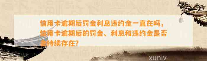 信用卡逾期后罚金利息违约金一直在吗，信用卡逾期后的罚金、利息和违约金是否会持续存在？