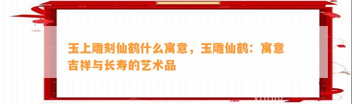 玉上雕刻仙鹤什么寓意，玉雕仙鹤：寓意吉祥与长寿的艺术品