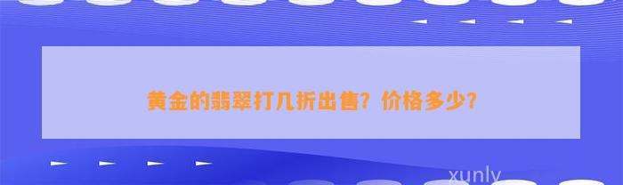 黄金的翡翠打几折出售？价格多少？