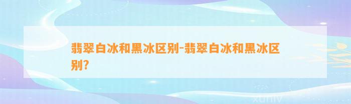 翡翠白冰和黑冰区别-翡翠白冰和黑冰区别?