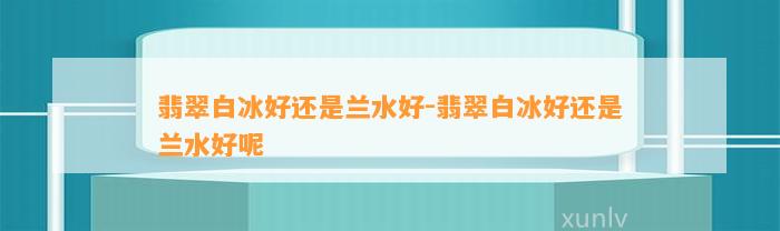 翡翠白冰好还是兰水好-翡翠白冰好还是兰水好呢