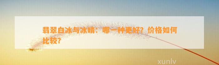 翡翠白冰与冰晴：哪一种更好？价格怎样比较？