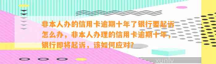 非本人办的信用卡逾期十年了银行要起诉怎么办，非本人办理的信用卡逾期十年，银行即将起诉，该如何应对？