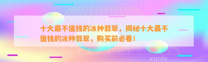 十大最不值钱的冰种翡翠，揭秘十大最不值钱的冰种翡翠，购买前必看！