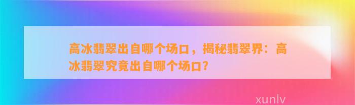 高冰翡翠出自哪个场口，揭秘翡翠界：高冰翡翠究竟出自哪个场口？