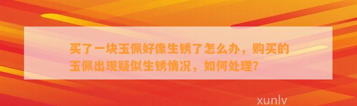 买了一块玉佩好像生锈了怎么办，购买的玉佩出现疑似生锈情况，怎样解决？