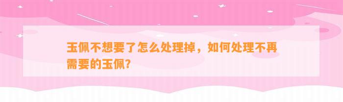 玉佩不想要了怎么解决掉，怎样解决不再需要的玉佩？