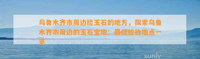 乌鲁木齐市周边捡玉石的地方，探索乌鲁木齐市周边的玉石宝地：最佳捡拾地点一览