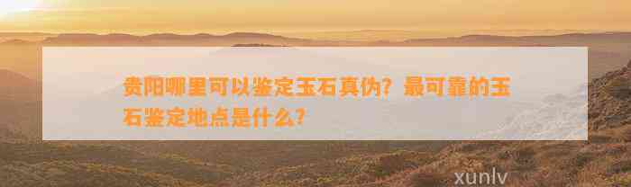 贵阳哪里可以鉴定玉石真伪？最可靠的玉石鉴定地点是什么？