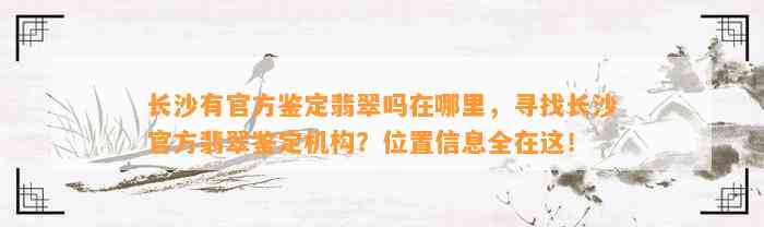 长沙有官方鉴定翡翠吗在哪里，寻找长沙官方翡翠鉴定机构？位置信息全在这！