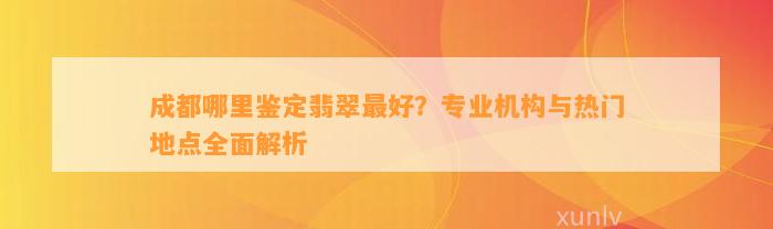 成都哪里鉴定翡翠最好？专业机构与热门地点全面解析