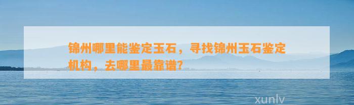 锦州哪里能鉴定玉石，寻找锦州玉石鉴定机构，去哪里最靠谱？