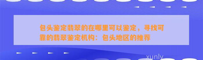 包头鉴定翡翠的在哪里可以鉴定，寻找可靠的翡翠鉴定机构：包头地区的推荐