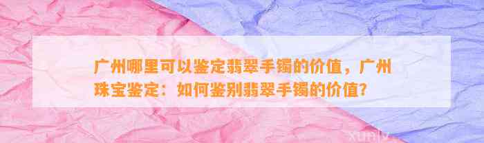 广州哪里可以鉴定翡翠手镯的价值，广州珠宝鉴定：怎样鉴别翡翠手镯的价值？