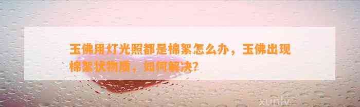 玉佛用灯光照都是棉絮怎么办，玉佛出现棉絮状物质，怎样解决？