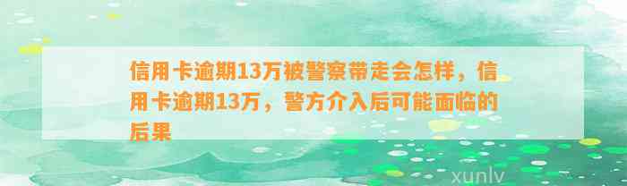 信用卡逾期13万被警察带走会怎样，信用卡逾期13万，警方介入后可能面临的后果