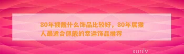 80年猴戴什么饰品比较好，80年属猴人最适合佩戴的幸运饰品推荐