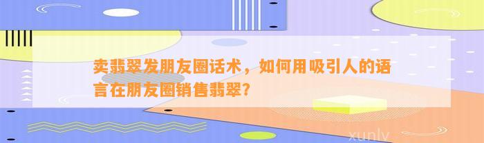 卖翡翠发朋友圈话术，怎样用吸引人的语言在朋友圈销售翡翠？