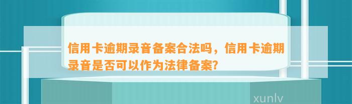 信用卡逾期录音备案合法吗，信用卡逾期录音是否可以作为法律备案？