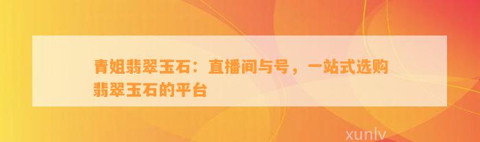 青姐翡翠玉石：直播间与号，一站式选购翡翠玉石的平台