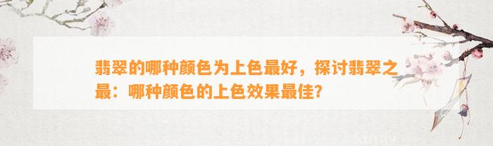 翡翠的哪种颜色为上色最好，探讨翡翠之最：哪种颜色的上色效果最佳？