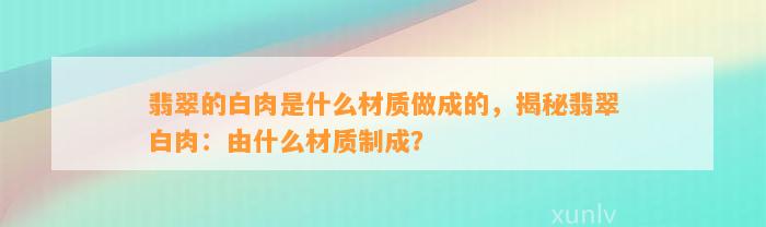 翡翠的白肉是什么材质做成的，揭秘翡翠白肉：由什么材质制成？