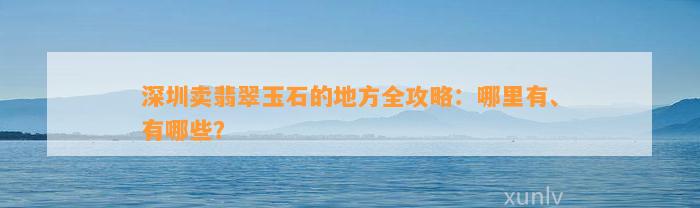 深圳卖翡翠玉石的地方全攻略：哪里有、有哪些？